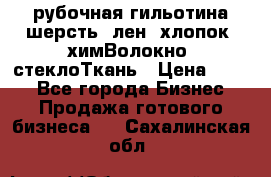 рубочная гильотина шерсть, лен, хлопок, химВолокно, стеклоТкань › Цена ­ 100 - Все города Бизнес » Продажа готового бизнеса   . Сахалинская обл.